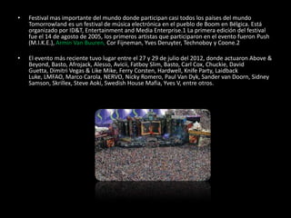 • Festival mas importante del mundo donde participan casi todos los países del mundo
Tomorrowland es un festival de música electrónica en el pueblo de Boom en Bélgica. Está
organizado por ID&T, Entertainment and Media Enterprise.1 La primera edición del festival
fue el 14 de agosto de 2005, los primeros artistas que participaron en el evento fueron Push
(M.I.K.E.), Armin Van Buuren, Cor Fijneman, Yves Deruyter, Technoboy y Coone.2
• El evento más reciente tuvo lugar entre el 27 y 29 de julio del 2012, donde actuaron Above &
Beyond, Basto, Afrojack, Alesso, Avicii, Fatboy Slim, Basto, Carl Cox, Chuckie, David
Guetta, Dimitri Vegas & Like Mike, Ferry Corsten, Hardwell, Knife Party, Laidback
Luke, LMFAO, Marco Carola, NERVO, Nicky Romero, Paul Van Dyk, Sander van Doorn, Sidney
Samson, Skrillex, Steve Aoki, Swedish House Mafia, Yves V, entre otros.
 