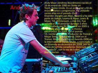 Andy Moor
• Andy Moor (Andrew Beardmore) nacido el
16 de enero de 1980 en Stoke on
Trent, Reino Unido. Es un productor y DJ de
música trance y progressive. Ha utilizado
varios alias en el pasado (Dub
Disorder, Dwight van Man, Sworn) y ha sido
parte de Indigo, Leama & Moor, Lewis &
Moor, Tilt, Whiteroom, y Zoo DJs. Fue
votado a la 30 posición durante 2 años
consecutivos por DJ Magazine en 2005 y
2006 por aficionados de la música
electrónica. En 2009, fue el puesto
15, nombrado Mejor Productor de Trance y
Mejor Tema Trance Awards 2004 en el
Trance, Mejor Disco Dance Awards 2006 en
la International Dance Music, y nominada a
un Grammy en diciembre de 2008, por su
remix del artista canadiense Delerium con
"Angelicus", con la voz de Isabel
Bayrakdarian.
 
