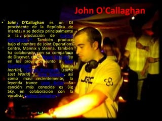 John O'Callaghan
• John O'Callaghan es un DJ
procedente de la República de
Irlanda, y se dedica principalmente
a la producción de música
electrónica.[1] También produce
bajo el nombre de Joint Operations
Centre, Mannix y Stenna. También
ha colaborado con su compañero
de Discover, como Bryan Kearney, y
en los proyectos junto a Neal
Scarborough (como
Inertia), Thomas Bronzwaer (como
Lost World) y Greg Downey, así
como más recientemente, la
leyenda trance Leon Bolier. Su
canción más conocida es Big
Sky, en colaboración con la
vocalista Audrey Gallagher.[2]
 