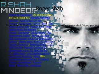 Roger shah
Fecha de nacimiento: 29 de noviembre
de 1972 (edad 40), Karachi, Pakistán
Álbumes: Another Day on the
Terrace, Sunlounger - Sunny Tales, The
Beach Side of Life, Perfect Love, Magic
Island: Music for Balearic
People, Songbook, Going Wrong, The
Downtempo Edition, Beautiful Voices
022 (Sunlounger a.k.a. DJ Shah Special
Edition), Magic Island: Music for Balearic
People, Volume 2, Beautiful Night, Who
Will Find Me, Beautiful Voices 005
(Sunlounger a.k.a. DJ Shah Sp Ed.
1), White Sand, Lost Together (Armin
van Buuren Mashup), IslandMás
Compañías discográficas: A State of
Trance, Anjunabeats, Armada
Music, Black Hole ecordings
Roger Shah Dj Shah, Sunlounger) es un compositor de música electrónica y producto
 
