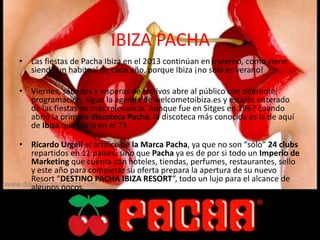 IBIZA PACHA
• Las fiestas de Pacha Ibiza en el 2013 continúan en invierno, como viene
siendo un habitual de cada año, porque Ibiza ¡no sólo es verano!
• Viernes, sábados y vísperas de festivos abre al público con diferente
programación, sigue la agenda de welcometoibiza.es y estarás enterado
de las fiestas de más relevancia. Aunque fue en Sitges en 1967 cuando
abrió la primera discoteca Pacha, la discoteca más conocida es la de aquí
de Ibiza que abrió en el 73.
• Ricardo Urgell el artífice de la Marca Pacha, ya que no son “sólo” 24 clubs
repartidos en 11 paises, sino que Pacha ya es de por si todo un Imperio de
Marketing que cuenta con hoteles, tiendas, perfumes, restaurantes, sello
y este año para completar su oferta prepara la apertura de su nuevo
Resort “DESTINO PACHA IBIZA RESORT“, todo un lujo para el alcance de
algunos pocos.
 