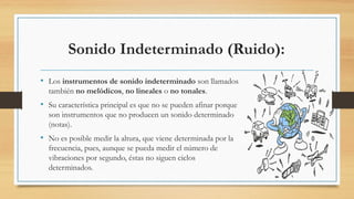 Sonido Indeterminado (Ruido):
• Los instrumentos de sonido indeterminado son llamados
también no melódicos, no lineales o no tonales.
• Su característica principal es que no se pueden afinar porque
son instrumentos que no producen un sonido determinado
(notas).
• No es posible medir la altura, que viene determinada por la
frecuencia, pues, aunque se pueda medir el número de
vibraciones por segundo, éstas no siguen ciclos
determinados.
 
