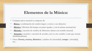 Elementos de la Música:
• Cualquier pieza musical se compone de:
• - Ritmo ( combinación de sonidos largos y cortos y sus silencios)
• - Métrica ( División del tiempo en partes iguales y con la misma acentuación)
• - Melodía ( sucesión de sonidos de diferentes alturas con sentido musical)
• - Armonía ( creación y sucesión de acordes, esto es, tres sonidos o más que suenan
simultáneamente)
• Otros: Forma, textura, dinámica ( cambios de intensidad), tempo ( velocidad),
etc...
 