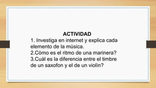 ACTIVIDAD
1. Investiga en internet y explica cada
elemento de la mùsica.
2.Còmo es el ritmo de una marinera?
3.Cuàl es la diferencia entre el timbre
de un saxofon y el de un violìn?
 