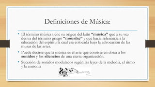 Definiciones de Música:
• El término música tiene su origen del latín “música” que a su vez
deriva del término griego “mousike” y que hacía referencia a la
educación del espíritu la cual era colocada bajo la advocación de las
musas de las artes.
• Puede decirse que la música es el arte que consiste en dotar a los
sonidos y los silencios de una cierta organización.
• Sucesión de sonidos modulados según las leyes de la melodía, el ritmo
y la armonía
 