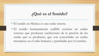 ¿Qué es el Sonido?
• El sonido en Música es una onda sonora.
• El sonido humanamente audible consiste en ondas
sonoras que producen oscilaciones de la presión de las
ondas que se producen, que son convertidas en ondas
mecánicas en el oído humano y percibidas por el cerebro.
 