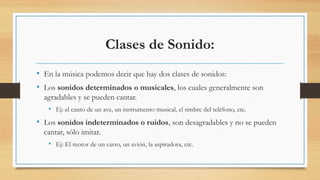 Clases de Sonido:
• En la música podemos decir que hay dos clases de sonidos:
• Los sonidos determinados o musicales, los cuales generalmente son
agradables y se pueden cantar.
• Ej: el canto de un ave, un instrumento musical, el timbre del teléfono, etc.
• Los sonidos indeterminados o ruidos, son desagradables y no se pueden
cantar, sólo imitar.
• Ej: El motor de un carro, un avión, la aspiradora, etc.
 
