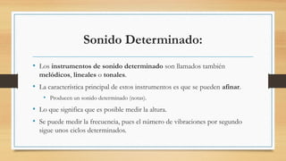 Sonido Determinado:
• Los instrumentos de sonido determinado son llamados también
melódicos, lineales o tonales.
• La característica principal de estos instrumentos es que se pueden afinar.
• Producen un sonido determinado (notas).
• Lo que significa que es posible medir la altura.
• Se puede medir la frecuencia, pues el número de vibraciones por segundo
sigue unos ciclos determinados.
 