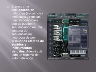  El programa
está basado en
patrones (secuencias
melódicas y rítmicas
usadas como base),
que se pueden ir
secuenciando en una
ventana de
secuenciación.
Incorpora de por
sí muchos efectos de
sonidos e
instrumentos
virtuales. Además de
todo un sistema de
automatización.
 