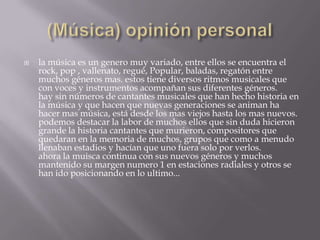  la música es un genero muy variado, entre ellos se encuentra el
rock, pop , vallenato, regué, Popular, baladas, regatón entre
muchos géneros mas. estos tiene diversos ritmos musicales que
con voces y instrumentos acompañan sus diferentes géneros.
hay sin números de cantantes musicales que han hecho historia en
la música y que hacen que nuevas generaciones se animan ha
hacer mas música, está desde los mas viejos hasta los mas nuevos.
podemos destacar la labor de muchos ellos que sin duda hicieron
grande la historia cantantes que murieron, compositores que
quedaran en la memoria de muchos, grupos que como a menudo
llenaban estadios y hacían que uno fuera solo por verlos.
ahora la muisca continua con sus nuevos géneros y muchos
mantenido su margen numero 1 en estaciones radiales y otros se
han ido posicionando en lo ultimo...
 