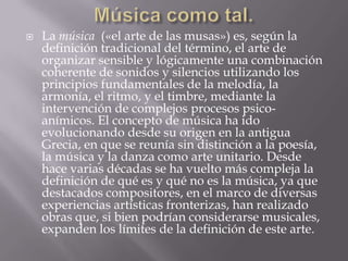  La música («el arte de las musas») es, según la
definición tradicional del término, el arte de
organizar sensible y lógicamente una combinación
coherente de sonidos y silencios utilizando los
principios fundamentales de la melodía, la
armonía, el ritmo, y el timbre, mediante la
intervención de complejos procesos psico-
anímicos. El concepto de música ha ido
evolucionando desde su origen en la antigua
Grecia, en que se reunía sin distinción a la poesía,
la música y la danza como arte unitario. Desde
hace varias décadas se ha vuelto más compleja la
definición de qué es y qué no es la música, ya que
destacados compositores, en el marco de diversas
experiencias artísticas fronterizas, han realizado
obras que, si bien podrían considerarse musicales,
expanden los límites de la definición de este arte.
 