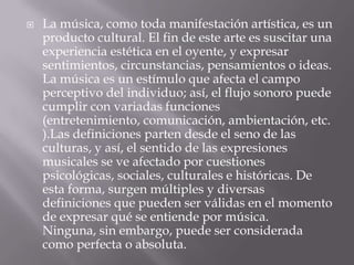  La música, como toda manifestación artística, es un
producto cultural. El fin de este arte es suscitar una
experiencia estética en el oyente, y expresar
sentimientos, circunstancias, pensamientos o ideas.
La música es un estímulo que afecta el campo
perceptivo del individuo; así, el flujo sonoro puede
cumplir con variadas funciones
(entretenimiento, comunicación, ambientación, etc.
).Las definiciones parten desde el seno de las
culturas, y así, el sentido de las expresiones
musicales se ve afectado por cuestiones
psicológicas, sociales, culturales e históricas. De
esta forma, surgen múltiples y diversas
definiciones que pueden ser válidas en el momento
de expresar qué se entiende por música.
Ninguna, sin embargo, puede ser considerada
como perfecta o absoluta.
 