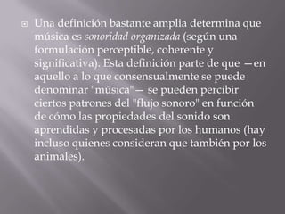  Una definición bastante amplia determina que
música es sonoridad organizada (según una
formulación perceptible, coherente y
significativa). Esta definición parte de que —en
aquello a lo que consensualmente se puede
denominar "música"— se pueden percibir
ciertos patrones del "flujo sonoro" en función
de cómo las propiedades del sonido son
aprendidas y procesadas por los humanos (hay
incluso quienes consideran que también por los
animales).
 