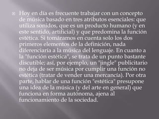  Hoy en día es frecuente trabajar con un concepto
de música basado en tres atributos esenciales: que
utiliza sonidos, que es un producto humano (y en
este sentido, artificial) y que predomina la función
estética. Si tomáramos en cuenta solo los dos
primeros elementos de la definición, nada
diferenciaría a la música del lenguaje. En cuanto a
la "función estética", se trata de un punto bastante
discutible; así, por ejemplo, un "jingle" publicitario
no deja de ser música por cumplir una función no
estética (tratar de vender una mercancía). Por otra
parte, hablar de una función "estética" presupone
una idea de la música (y del arte en general) que
funciona en forma autónoma, ajena al
funcionamiento de la sociedad.
 