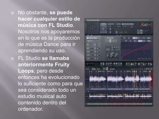  No obstante, se puede
hacer cualquier estilo de
música con FL Studio.
Nosotros nos apoyaremos
en lo que es la producción
de música Dance para ir
aprendiendo su uso.
 FL Studio se llamaba
anteriormente Fruity
Loops, pero desde
entonces ha evolucionado
lo suficiente como para que
sea considerado todo un
estudio musical auto
contenido dentro del
ordenador.
 