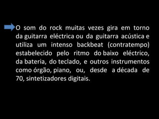 • O som do rock muitas vezes gira em torno
da guitarra eléctrica ou da guitarra acústica e
utiliza um intenso backbeat (contratempo)
estabelecido pelo ritmo do baixo eléctrico,
da bateria, do teclado, e outros instrumentos
como órgão, piano, ou, desde a década de
70, sintetizadores digitais.

 