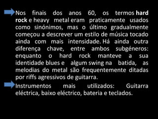 • Nos finais dos anos 60, os termos hard
rock e heavy metal eram praticamente usados
como sinónimos, mas o último gradualmente
começou a descrever um estilo de música tocado
ainda com mais intensidade. Há ainda outra
diferença chave, entre ambos subgéneros:
enquanto o hard rock manteve a sua
identidade blues e algum swing na batida, as
melodias do metal são frequentemente ditadas
por riffs agressivos de guitarra.
• Instrumentos
mais
utilizados:
Guitarra
eléctrica, baixo eléctrico, bateria e teclados.

 