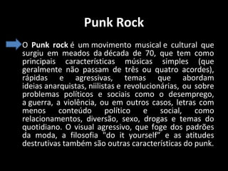 Punk Rock
• O Punk rock é um movimento musical e cultural que
surgiu em meados da década de 70, que tem como
principais características músicas simples (que
geralmente não passam de três ou quatro acordes),
rápidas e agressivas, temas que abordam
ideias anarquistas, niilistas e revolucionárias, ou sobre
problemas políticos e sociais como o desemprego,
a guerra, a violência, ou em outros casos, letras com
menos conteúdo
político
e social, como
relacionamentos, diversão, sexo, drogas e temas do
quotidiano. O visual agressivo, que foge dos padrões
da moda, a filosofia "do it yourself” e as atitudes
destrutivas também são outras características do punk.

 