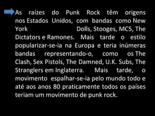 • As raízes do Punk Rock têm origens
nos Estados Unidos, com bandas como New
York
Dolls, Stooges, MC5, The
Dictators e Ramones. Mais tarde o estilo
popularizar-se-ia na Europa e teria inúmeras
bandas representando-o, como os The
Clash, Sex Pistols, The Damned, U.K. Subs, The
Stranglers em Inglaterra. Mais tarde, o
movimento espalhar-se-ia pelo mundo todo e
até aos anos 80 praticamente todos os países
teriam um movimento de punk rock.

 