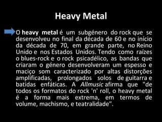 Heavy Metal
• O heavy metal é um subgénero do rock que se
desenvolveu no final da década de 60 e no início
da década de 70, em grande parte, no Reino
Unido e nos Estados Unidos. Tendo como raízes
o blues-rock e o rock psicadélico, as bandas que
criaram o género desenvolveram um espesso e
maciço som caracterizado por altas distorções
amplificadas, prolongados solos de guitarra e
batidas enfáticas. A Allmusic afirma que "de
todos os formatos do rock 'n' roll, o heavy metal
é a forma mais extrema, em termos de
volume, machismo, e teatralidade".

 