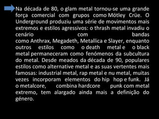 • Na década de 80, o glam metal tornou-se uma grande
força comercial com grupos como Mötley Crüe. O
Underground produziu uma série de movimentos mais
extremos e estilos agressivos: o thrash metal invadiu o
cenário
com
bandas
como Anthrax, Megadeth, Metallica e Slayer, enquanto
outros estilos como o death metal e o black
metal permaneceram como fenómenos da subcultura
do metal. Desde meados da década de 90, populares
estilos como alternative metal e as suas vertentes mais
famosas: industrial metal, rap metal e nu metal, muitas
vezes incorporam elementos do hip hop e funk. Já
o metalcore,
combina hardcore
punk com metal
extremo, tem alargado ainda mais a definição do
género.

 