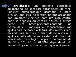 • O  gira-discos é  um  aparelho  electrónico 
ou aparelho  de  som para  tocar discos  de  vinil. 
Consiste  numa base que  acomoda  o  prato 
circular,  que  gira  no sentido  horário accionado 
por  um motor  eléctrico,  com  um  pino  central 
onde  se  deposita  ou  encaixa  o disco;  à  direita 
existe  um  braço pivotante contendo,  na 
extremidade,  uma cápsula  fonocaptora e uma 
agulha para  se  fazer  a  leitura  dos  micro-sulcos 
do vinil.  Para  se  ouvir  o  disco,  desde  o  início,  a 
agulha  é  colocada  na  zona  externa  do  disco.  As 
velocidades  de  rotação  do  prato  podem  ser  de 
16,  33  e  1/3,  45  ou  78 RPM,  dependendo  do 
modelo do gira-discos e do disco que será girado.

 