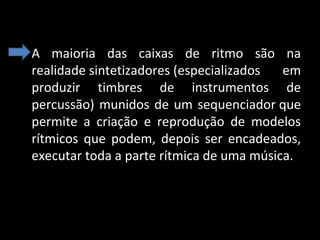 • A  maioria  das  caixas  de  ritmo  são  na 
realidade sintetizadores (especializados  em 
produzir  timbres  de  instrumentos  de 
percussão)  munidos  de  um  sequenciador que 
permite  a  criação  e  reprodução  de  modelos 
rítmicos  que  podem,  depois  ser  encadeados, 
executar toda a parte rítmica de uma música.

 