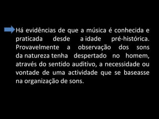 • Há evidências de que a música é conhecida e
praticada desde a idade pré-histórica.
Provavelmente a observação dos sons
da natureza tenha despertado no homem,
através do sentido auditivo, a necessidade ou
vontade de uma actividade que se baseasse
na organização de sons.

 