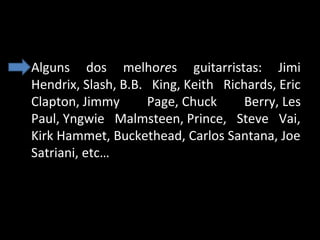 • Alguns  dos  melhores  guitarristas:  Jimi 
Hendrix, Slash, B.B.  King, Keith  Richards, Eric 
Clapton, Jimmy 
Page, Chuck 
Berry, Les 
Paul, Yngwie  Malmsteen, Prince,  Steve  Vai, 
Kirk Hammet, Buckethead, Carlos Santana, Joe 
Satriani, etc…

 