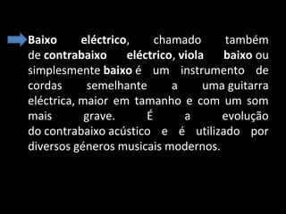 • Baixo 
eléctrico, 
chamado 
também 
de contrabaixo  eléctrico, viola  baixo ou 
simplesmente baixo é  um  instrumento  de 
cordas 
semelhante 
a 
uma guitarra 
eléctrica, maior  em  tamanho  e  com  um  som 
mais 
grave. 
É 
a 
evolução 
do contrabaixo acústico  e  é  utilizado  por 
diversos géneros musicais modernos.

 