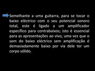• Semelhante  a  uma  guitarra,  para  se  tocar  o 
baixo  eléctrico  com  o  seu  potencial  sonoro 
total,  este  é  ligado  a  um  amplificador 
específico  para  contrabaixos;  isto  é  essencial 
para as apresentações ao vivo, uma vez que o 
som  do  baixo  eléctrico  sem  amplificação  é 
demasiadamente  baixo  por  via  dele  ter  um 
corpo sólido.

 
