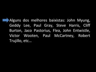 • Alguns  dos  melhores  baixistas:  John  Myung, 
Geddy  Lee,  Paul  Gray,  Steve  Harris,  Cliff 
Burton,  Jaco  Pastorius,  Flea,  John  Entwistle, 
Victor  Wooten,  Paul  McCartney,  Robert 
Trujillo, etc…

 