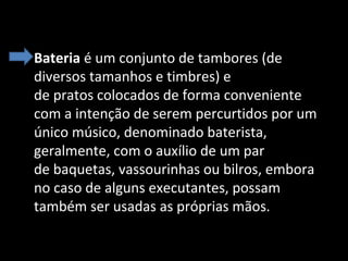 • Bateria é um conjunto de tambores (de 
diversos tamanhos e timbres) e 
de pratos colocados de forma conveniente 
com a intenção de serem percurtidos por um 
único músico, denominado baterista, 
geralmente, com o auxílio de um par 
de baquetas, vassourinhas ou bilros, embora 
no caso de alguns executantes, possam 
também ser usadas as próprias mãos.

 