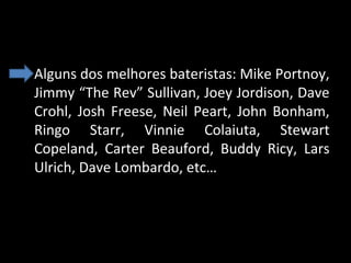 • Alguns dos melhores bateristas: Mike Portnoy, 
Jimmy “The Rev” Sullivan, Joey Jordison, Dave 
Crohl,  Josh  Freese,  Neil  Peart,  John  Bonham, 
Ringo  Starr,  Vinnie  Colaiuta,  Stewart 
Copeland,  Carter  Beauford,  Buddy  Ricy,  Lars 
Ulrich, Dave Lombardo, etc…

 