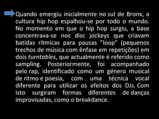 • Quando emergiu inicialmente no sul de Bronx, a
cultura hip hop espalhou-se por todo o mundo.
No momento em que o hip hop surgiu, a base
concentrava-se nos disc jockeys que criavam
batidas rítmicas para pausas "loop" (pequenos
trechos de música com ênfase em repetições) em
dois turntables, que actualmente é referido como
sampling. Posteriormente, foi acompanhado
pelo rap, identificado como um género musical
de ritmo e poesia, com uma técnica vocal
diferente para utilizar os efeitos dos DJs. Com
isto surgiram formas diferentes de danças
improvisadas, como o breakdance.

 