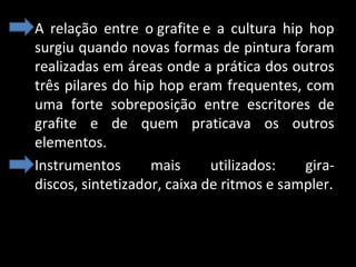 • A relação entre o grafite e a cultura hip hop
surgiu quando novas formas de pintura foram
realizadas em áreas onde a prática dos outros
três pilares do hip hop eram frequentes, com
uma forte sobreposição entre escritores de
grafite e de quem praticava os outros
elementos.
• Instrumentos
mais
utilizados:
giradiscos, sintetizador, caixa de ritmos e sampler.

 