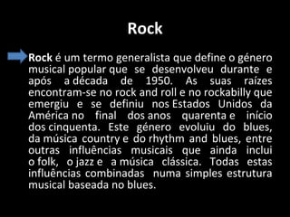 Rock
• Rock é um termo generalista que define o género
musical popular que se desenvolveu durante e
após a década de 1950. As suas raízes
encontram-se no rock and roll e no rockabilly que
emergiu e se definiu nos Estados Unidos da
América no final dos anos quarenta e início
dos cinquenta. Este género evoluiu do blues,
da música country e do rhythm and blues, entre
outras influências musicais que ainda inclui
o folk, o jazz e a música clássica. Todas estas
influências combinadas numa simples estrutura
musical baseada no blues.

 
