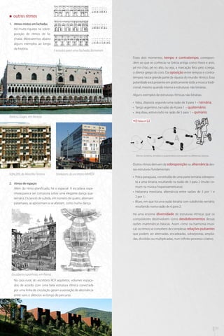 „„

outros ritmos

1.	 ritmos mistos em fachadas
Há muita riqueza na sobreposição de ritmos de fachada. Mostraremos abaixo
alguns exemplos ao longo
da história.

3 estudos para uma fachada, Borromini
Esses dois momentos, tempo e contratempo, correspondem ao que se conhecia na Grécia antiga como thesis e arsis,
pé no chão, pé no alto, ou seja, a marcação feita pelo corega,
o diretor grego do coro. Da oposição entre tempos e contratempos nasce grande parte da riqueza do mundo rítmico. Essa
polaridade está presente em praticamente toda a música tradicional, mesmo quando interna a estruturas não binárias.
Alguns exemplos de estruturas rítmicas não binárias:
•• Valsa, disposta segundo uma razão de 3 para 1 – ternária;
•• Tango argentino, na razão de 4 para 1 – quaternário;
•• Jequibau, estruturado na razão de 5 para 1 – quinário;

Palácio Doges, em Veneza
faixa nº22

3

4

Ritmos binários, ternários e quartenários estruturam as diferentes danças.

Outros ritmos derivam da sobreposição ou alternância dessas estruturas fundamentais:
SQN 205, de Marcílio Ferreira

Strekdam, do escritório MVRDV

2.	 ritmos de espaços
Além do ritmo planificado, há o espacial. A escadaria espanhola parece ser composta sobre uma elegante dança quaternária. Os lances de subida, em número de quatro, alternam
patamares, se aproximam e se afastam, como numa dança.

•• Polca paraguaia, constituída de uma parte ternária sobreposta a uma binária, resultando na razão de 3 para 2 (muito comum na música hispanoamericana);
•• Habanera mexicana, alternância entre razões de 3 por 1 e
2 por 1;
•• Blues, em que há uma razão binária com subdivisão ternária,
resultando numa razão de 6 para 2.
Há uma enorme diversidade de estruturas rítmicas que os
compositores desenvolvem como desdobramentos dessas
razões matemáticas básicas. Assim como na harmonia musical, os ritmos se compõem de complexas relações pulsantes
que podem ser alternadas, encadeadas, sobrepostas, ampliadas, divididas ou multiplicadas, num infinito processo criativo.

Escadaria espanhola, em Roma

mus

32

arq

Na casa rural, do escritório RCR aquitetos, volumes espaçados de acordo com uma bela estrutura rítmica conectada
por uma linha de circulação geram a sensação de alternância
entre sons e silêncios ao longo do percurso.

33

 