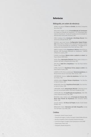 Referências
Bibliografia, em ordem de relevância
WISNIK, José Miguel. O Som e o Sentido. São Paulo: Companhia
das Letras,1989.
SILVA, Breno Thadeu Luiz da, A Incompletude da Construtora:
Um Espaço da Tradução em Arquitetura. 132 f. Dissertação (Mestrado em Arquitetura) – Escola de Arquitetura da Universidade Federal de Minas Gerais, Belo Horizonte, 2007.
GRILO, Eustáquio Alves. Introdução à Morfologia Musical. Obra
ainda não publicada: Brasília, 2001.
DUDUCH, Jane Victal Ferreira. Configurações Espaço-Temporais: Ensaio sobre as relações entre arquitetura, pintura e música.
356 f, 3 vol. Tese (Doutorado em Arquitetura) – Faculdade de Arquitetura da Universidade de São Paulo: São Paulo, 1999.
RABELO, Frederico André, Arquitetura e Música: Interseções polifônicas. 130f. Dissertação (Mestrado em arquitetura) – MINTER
UFRGS/UCG, Goiânia, 2007.
CAZNOK, Yara Borges. Música: entre o audível e o visível. São
Paulo: Editora UNESP, 2003.
SACKS, Oliver. Alucinações Musicais: Relatos sobre a música e o
cérebro. São Paulo: Companhia das Letras, 2007.
ZEVI, Bruno. Saber Ver a Arquitetura. 5ª ed. São Paulo: Martins
Fontes, 1996.
CHING, Francis D. K.. Arquitetura, Forma, espaço e ordem. São
Paulo: Martins Fontes, 2002.
LAMERS-SCUTZE, Petra (coordenação). Teoria da arquitetura, do
Renascimento até aos nossos dias. Itália: Taschen, 2003.
HERTZBERGER, Herman. Lições de arquitetura. São Paulo: Martins Fontes, 1999.
GIEDION, Sigfried. Espaço, Tempo e Arquitetura. 1ª ed. São Paulo: Martins Fontes, 2004.
RASMUSSEN, Steen Eiler. Arquitetura Vivenciada. XX ed. São Paulo: Martins Fontes, 1998.
LABOISSIÈRE, Marília. Interpretação Musical: A dimensão recriadora da “comunicação” poética. São Paulo: Annablume, 2007.
CONSIGLIERI, Victor. As significações da arquitetura, 1920-1990.
Lisboa: Editorial Estampa, Ltda., 2000.
BRANDÃO, Carlos Antônio Leite. A Formação do Homem Moderno Vista Através da Arquitetura. Belo Horizonte: Editora
UFMG, 1999.
Gorovitz, Matheus. Os Riscos do Projeto. Brasília: Studio Nobel/
EDUNB, 1993.
BRINGHURST, Robert. Elementos do Estilo Tipográfico (versão
3.0). São Paulo: Cosac Naify, 2005.

Créditos
•• Ilustrações: Daniel Correia (Jacaré)
•• Pesquisa de imagens: Caroline Portugal e Gabriel Malta (Múmia)
•• Revisão ortográfica: Patrícia Almeida e Renata Henriques
•• Fonte das imagens: Google e Flyckr (pesquisa em dez/2008)
•• Diagramação: Pedro Grilo
•• Tipografia utilizada: Myriad Pro

38

39

 