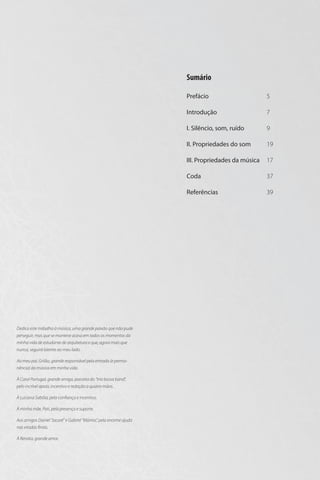 Sumário
Prefácio
Introdução

Aos amigos Daniel “Jacaré” e Gabriel “Múmia”, pela enorme ajuda
nas viradas finais.
À Renata, grande amor.

37

Referências

À minha mãe, Pati, pela presença e suporte.

17

Coda

À Luciana Sabóia, pela confiança e incentivo.

19

III. Propriedades da música

À Carol Portugal, grande amiga, parceira do “trio bossa band”,
pelo incrível apoio, incentivo e redação a quatro mãos.

9

II. Propriedades do som

Ao meu pai, Grilão, grande responsável pela entrada (e permanência) da música em minha vida.

7

I. Silêncio, som, ruído

Dedico este trabalho à música, uma grande paixão que não pude
perseguir, mas que se manteve acesa em todos os momentos da
minha vida de estudante de arquitetura e que, agora mais que
nunca, seguirá latente ao meu lado.

5

39

 