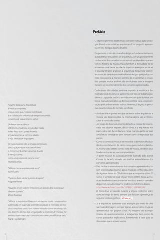 Prefácio
O objetivo primeiro deste ensaio consiste na busca por analogias (livres) entre música e arquitetura. Essa proposta apresenta, em seu escopo, alguns desafios.
Em primeiro, o fato de o trabalho dirigir-se, fundamentalmente,
a arquitetos e estudantes de arquitetura, um grupo raramente
conhecedor dos conceitos musicais e da problemática que envolve a história da música. Havia também a dificuldade de se
encontrar uma forma escrita de dispor os exemplos musicais
e seus significados análogos à arquitetura. Sequenciar conceitos musicais para depois analisá-los em longos parágrafos corridos não parecia a maneira correta de encaminhar o ensaio.
Isso porque, muitas análises são simultâneas: sons e imagens
fundem-se no entendimento dos conceitos apresentados.

“Goethe dizia que a Arquitetura
é música congelada,
mas eu creio que é música petrificada;
e as cidades são sinfonias de tempo consumido,
concertos de esquecimento visível.
De lavrar sons e silêncio
sobre ferro, madeira e ar, não digo nada;
talvez falou dos lugares do verbo
em que vivemos, e com isso aludiu
a nós, fábricas de linguagem.
De ruas musicais não se ocupou tampouco,
ainda que por esses rios caminháveis
o homem vá à velhice, ao amor, à noite,
à mesa, à cama,
como uma sonata de carne e osso.”
Homero Aridis
“Música é uma arquitetura de sons”
Saint Saëns
“É preciso fazer cantar o ponto de apoio”
Auguste Perret
“Quando o Tom (Jobim) entra com um acorde dele, parece que
abriram a janela”.
Chico Buarque
“Música e arquitetura florescem no mesmo caule – matemática
sublimada. Em lugar das sistemáticas pautas e intervalos do músico, o arquiteto possui um sistema modular como arcabouço do
seu desenho. O meu pai, um pregador e professor de música, me
ensinou a ver ­­­– a escutar – uma sinfonia como um edifício de sons.”
Frank Lloyd Wright

4

Dadas essas dificuldades, senti-me impelido a modificar a forma tradicional de como se apresenta este tipo de trabalho acadêmico. Logo, este prefácio servirá como um guia do leitor, um
breve manual explicativo da forma escolhida para a representação gráfica deste ensaio teórico. Veremos, a seguir, as principais características do formato escolhido.
•• As duas únicas partes em que os textos sobre arquitetura e
música são desenvolvidos na mesma página são a introdução e a conclusão (coda);
•• Ao longo do desenvolvimento do texto, a música foi posicionada nas páginas ímpares, de cor cinza, e a arquitetura nas
pares, sobre um fundo branco. Dessa maneira, pode-se fazer
uma leitura simultânea sem romper com a integridade das
partes;
•• Como o conteúdo musical se mostrava o de maior dificuldade de entendimento, foi eleito como guia condutor da leitura. Assim, todo o texto corrido trata de música, desde os seus
fundamentos até as suas complexidades.
•• A parte musical foi cuidadosamente ilustrada pelo Daniel
Correia (o Jacaré), visando um melhor entendimento dos
conceitos apresentados.
•• Para facilitar o entendimento dos conceitos apresentados, foram selecionadas algumas peças musicais conhecidas, além
de algumas faixas do CD didático que acompanha o livro “O
Som e o Sentido”, de José Miguel Wisnik (1989). Todas as músicas de referência encontram-se em disco anexo – também
disponível para download no endereço eletrônico abaixo:
http://www.4shared.com/file/107860153/809632d8/
O disco deve ser ouvido durante a leitura, conforme solicitado ao longo do texto, sempre que houver a presença do
seguinte símbolo gráfico:
faixa nº_
•• Já a arquitetura apresenta suas analogias por meio de uma
sucessão de imagens, sempre ligadas aos conceitos musicais
apresentados nas páginas cinza. As imagens são acompanhadas de questionamentos e indagações, bem como de
curtos parágrafos explicativos, fomentando a base para as
discussões que o ensaio suscita.

5

 