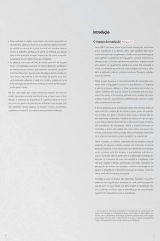 Introdução
•• Para explicitar o caráter especulativo da seção arquitetônica
do trabalho, optei por escervê-la na primeira pessoa do tempo verbal em oposição à parte musical, em terceira pessoa.
Assim, o trabalho configura-se como as minhas, ou nossas
(tive muita ajuda dos amigos) impressões de como a arquitetura traduz os conceitos musicais estudados.
•• As páginas, em razão de três de altura para um de largura,
foram verticalizadas para que os temas dispostos pudessem
se interseccionar, mesmo que tivessem tamanhos, posições
e formas diferentes. A proporção da página aberta resulta em
dois terços, equivalente a um intervalo de quinta justa (isto
será explicado adiante), o qual, em música, resulta em uma
forte sensação de dinamismo, análoga à forma de leitura proposta para o texto.
Por fim, cabe dizer que a ideia central do trabalho foi criar um
amplo panorama musical que fornecesse as bases para o livre
debate. A presença da arquitetura é sugestiva, deve ser tomada como um ponto de partida para reflexões mais amplas que
não caberiam nestas páginas. O ensaio é música arquitetada,
arquitetura musical. É um espaço para possíveis analogias.

O espaço da tradução

faixa nº1

Seria difícil discorrer sobre as possíveis interseções existentes
entre arquitetura e as demais artes num contexto tão breve
como este que aqui se apresenta. Porém, num panorama geral,
cabe admitir a existência de linguagens comuns inerentes às
diversas artes. Conceitos geralmente atribuídos a determinada
arte podem ser igualmente aplicáveis a outra. Por exemplo, o
ritmo, usualmente reconhecido como próprio da música, também é aplicado à dança, pintura, escultura, literatura, arquitetura e ao cinema.
Neste ensaio, busca-se o reconhecimento da interseção existente entre a linguagem musical e a arquitetônica. O objetivo
é elencar possíveis diálogos e situar sumariamente o leitor no
valioso contexto em que se situam as conexões entre as duas
artes. Para tanto, a ferramenta utilizada será a análise do vocabulário musical e arquitetônico, identificando possíveis traduções conceituais entre eles1.
A forma proposta para a realização deste intercâmbio entre as
duas artes foi a utilização da música como ponto de partida.
Isso porque, em geral, a literatura básica para o estudo das artes raramente contempla a história da música em seu escopo,
o que impossibilita o entendimento do assunto para a maioria
dos estudantes de arquitetura. Assim, a música fornecerá os
conceitos a serem discutidos, tais como ritmo, estrutura, harmonia, proporção, métrica, escala, altura, tonalidade, intensidade e volume, buscando-se seus paralelos na arquitetura.
Neste contexto, os termos originários do vocabulário musical
poderão, de alguma maneira, traduzir um conteúdo temporal
para um espacial, e vice-versa. Isso virá a fomentar as analogias
entre a música, arte dos tempos, e a arquitetura, arte dos espaços. Contudo, não se pode ater-se a definições sumárias ao
abordar os conceitos de artes tão amplas e complexas, uma
vez que espaço e tempo conformam um todo complexo na
percepção de ambas. Isso porque a música se propaga no espaço e a arquitetura se percorre ao longo do tempo, numa indissociável relação espaço-temporal.
Acredita-se que na análise dos conceitos musicais e na compreensão dos significados inerentes às características específicas do som, no que tange à própria origem e história da música, pode-se contribuir para a identificação de propriedades
igualmente importantes para a arquitetura.

1. Em sua tese de mestrado, entitulada ”A Incompletude da Construtura: Um
Espaço da Tradução em Arquitetura”, Breno Luiz Thadeu da Silva (2001) nos
mostra como a ferramenta da tradução pode ser compreendida num campo
mais amplo entre as artes. A ideia central é de que o campo arquitetônico
“traduz elementos de outros campos para sua consistência”.

6

7

 