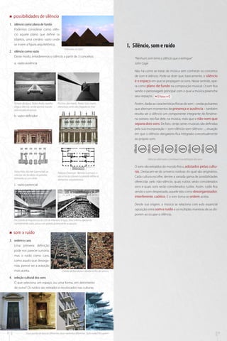 „„

possibilidades de silêncio

1.	 silêncio como plano de fundo
Podemos considerar como silêncio aquele plano que define os
objetos, uma cenário vazio onde
se insere a figura arquitetônica.
Pirâmides do Egito

2.	 silêncio como vazio
Deste modo, entederemos o silêncio a partir de 3 conceitos:
a.	 vazio-ausência

I.	 Silêncio, som e ruído
“Nenhum som teme o silêncio que o extingue”
John Cage
Não há como se tratar de música sem conhecer os conceitos
de som e silêncio. Pode-se dizer que, basicamente, o silêncio
é o espaço em que se propagam os sons. Nesse sentido, opera como plano de fundo na composição musical. O som fica
sendo o personagem principal com o qual a música preenche
seus espaços.
faixa nº2

Templo da água, Tadao Ando: espelho
d’água silencia, sendo apenas vazado
pela escada de acesso

Piscinas das marés, Álvaro Siza: muros
silenciosos antes da chegada ao mar

b.	vazio-definidor

Porém, dadas as características físicas do som – ondas pulsantes
que alternam momentos de presença e ausência – também
resulta ser o silêncio um componente integrante do fenômeno sonoro. Isto faz dele, na música, mais que o não-som que
separa dois sons. De fato, certas séries musicais são definidas
pela sua incorporação – som-silêncio-som-silêncio-..., situação
em que o silêncio obrigatório fica integrado conceitualmente
ao próprio som.

som

som

som

som

som

som

Silêncios alternados contribuem na definição dos sons

Porta Pálio, Micheli Sanmicheli, as
colunas são fundidas às paredes,
tornando-se um sólido

Palazzo Chiericati - Bertotti Scamozzi, o
vão entre as colunas e a parede define os
elementos arquitetônicos

c.	 vazio-potencial

O sons são extraídos do mundo físico, adotados pelas culturas. Destacam-se do universo ruidoso do qual são originários.
Cada cultura escolhe, dentre a variada gama de possibilidades
oferecidas pelo não-silêncio, quais ruídos serão considerados
sons e quais sons serão considerados ruídos. Assim, ruído fica
sendo o som desprezado, aquele tido como desorganizador,
interferente, caótico. E o som torna-se ordem aceita.
Desde sua origem, a música se relaciona com esta essencial
oposição entre som e ruído e as múltiplas maneiras de se disporem ao ocupar o silêncio.

Faculdade de Arquitetura da USP, de Vilanova Artigas, átrio interno, apesar de
normalmente vazio, possui um grande potencial de ocupação

„„

som x ruído

3.	 ordem x caos
Uma primeira definição
pode nos parecer sumária,
mas o ruído como caos,
como aquilo que desorganiza, parece ser a acepção
mais aceita.

Cidade de Barcelona x favela no Rio de Janeiro

Duas portas de épocas diferentes, duas varandas diferentes. Som-ruído? Pra quem?

mus

8

arq

4.	 seleção cultural dos sons
O que seleciona um espaço, ou uma forma, em detrimento
de outra? Os ruídos são retirados e recolocados nas culturas.

9

 