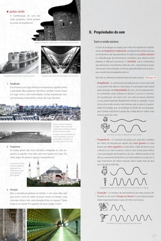 „„

pulso: onda
A manifestação do som são
onda pulsantes. Como pulsam
as ondas da arquitetura?

II.	 Propriedades do som
Igreja em Atlantida, Eladio Dieste: o pulso da parede de tijolos .

Som e onda sonora
O som se propaga no espaço por meio de sequências rapidíssimas de impulsos e repousos, configurando ondas sonoras,
um fenômeno de natureza física. A essência do pulso sonoro
é a densificação do movimento oscilatório que alterna entre
ataques e refluxos sucessivos. A senoide, curva matemática
que descreve o movimento ideal do som, caracteriza-se justamente por essa oscilação contínua, pela alternância de presenças e ausências propagadas pelo ar.

Vila operária, Lúcio Costa: onda de volumes

Aeroporto Barcelona, Richard Rogers: forro pulsante

1.	 Amplitude
Encontramos um jogo de forças na arquitetura, agindo contra
a gravidade. Mas podemos identificar também outras forças
em jogo, como a das intensidades. Certas arquiteturas marcam presença, impactantes, outras são mais discretas.

São três os atributos fundamentais da onda sonora:

faixa nº3

•• Amplitude – é a dimensão tomada do eixo neutro da onda
à sua parte mais alta ou mais baixa. É a principal responsável
pela sensação de intensidade do som, termo popularmente conhecido como volume ou altura. É comum o incômodo causado por um carro com som alto ao passar próximo
a uma janela, fazendo literalmente tremer as paredes. O que
torna uma onda sonora mais intensa que a outra é a quantidade de energia que se emprega na fonte da sua propagação. Quanto mais forte o puxar das cordas de um violão, mais
intenso sairá seu som.

Acima o Centro Pompidou,
de Rogers e Piano sua forte
implantação modificou o bairro
de Paris onde se localiza.
Ao lado, a casa hemisférica, de
Frank Lloyd Wright, com um
suave aterro, a residência se
camufla sutilmente no solo.

2.	 Frequência
As ondas graves são mais esticadas, arraigadas ao solo, enquanto as agudas, mais altas, são mais ligadas aos céus. Haverão jogos de graves e agudos na arquitetura?
A Catedral de Santa
Sofia, em Istambul,
apresenta uma
sólida massa grave,
cincundada por
picos agudos

3.	 Duração
Mas a arquitetura perdura no tempo e vira ruína. Mas será
que, assim como as notas musicais duram no tempo, uma
colunata clássica tem uma duração finita no espaço? Quão
longo é um túnel? Em quantos minutos chega o trem?

Som forte, som fraco: amplitude da onda sonora

•• Frequência – é o número de pulsos por segundo, medidos
em Hertz. As frequências variam dos sons graves ou mais
baixos aos sons agudos ou mais altos. Cabe esclarecer que
a altura é, no meio musical, o termo mais aceito para indicar
nossa percepção da frequência do som, diferenciando-se da
altura usualmente atribuída à sua intensidade (ou volume). O
que chamamos de notas musicais, não é nada mais do que
sons de altura definida.

Frequência da onda sonora, determina se um som é grave ou agudo

•• Duração – é o tempo de permanência da onda sonora, definindo se um som é longo ou breve. É a principal propriedade responsável pela noção de ritmo na música.

mus

10

arq

Som breve, som longo: durações da onda sonora

11

 