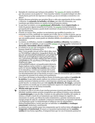Ejemplos de oraciones que incluyen esta palabra: “La maestra de música me felicitó
por mis avances con la guitarra”, “Amo escuchar música: no puedo trabajar sin ella”,
“Gasto buena parte de mis ingresos en música, ya sea en entradas a conciertos o en
discos”.
Existen diversos principios que permiten llevar a cabo esta organización de los sonidos
y silencios. La armonía, la melodía y el ritmo, por citar tres elementos, son
cuestiones que deben tenerse en cuenta a la hora de generar música.
Lo que hace un músico, ya sea profesional, aficionado o hasta improvisado, es
tratar de generar alguna sensación en el oyente. La creación musical estimula la
percepción del ser humano y puede desde entretener a la persona hasta aportarle algún
tipo de información.
Cuando un cuerpo vibra, produce un movimiento que modifica la presión y se
transmite en el aire, pudiendo ser captado por el oído. Eso es, ni más ni menos, que un
sonido. Cuando no hay sonido, nos encontramos con el silencio (que, a diferencia de lo
que uno podría pensar, nunca puede ser absoluto debido a la existencia de la
atmósfera).
La música, en definitiva, consiste en combinar sonidos y silencios. Los sonidos, a
su vez, pueden ser infinitos, ya que es posible trabajar con innumerables variaciones de
duración, intensidad, altura o timbre.
La música es un arte que acompaña la vida del ser
humano desde los comienzos de la
http://www.google.com.pe/url?sa=i&rct=j&q=musi
ca+%C2%BFque+es&source=images&cd=&cad=rja
&docid=qX1FaEuWQJPmEM&tbnid=nJLujT6fjLTB
NM:&ved=0CAUQjRw&url=http%3A%2F%2Fblocs.
xtec.cat%2Farlequi%2F&ei=BXbpUZGUMYvU9QT6
r4GQDQ&bvm=bv.49478099,d.eWU&psig=AFQjCN
FcQFDca2l7-Q8nxFoFmjOSSXT0w&ust=1374340812296275historia.
Según explican ciertas teorías su origen tuvo lugar a
partir de intentar imitar los sonidos que existían
en la naturaleza y sonidos provenientes de la parte
interna del ser humano, como el latido del corazón.
Los descubrimientos que se han hecho en torno a este arte demuestran que ya existían
conceptos de armonía en la música de la prehistoria.
Con el paso del tiempo se desarrollaron cientos de teorías para explicar el sentido de
la música, lo que nadie puede explicar con certeza es qué tienen los sonidos que
pueden tocarnos el sistema nervioso y emocionarnos a puntos que ninguna otra cosa
puede hacerlo. La música tiene por ende mucho de misterio, de magia, y presenta
para nosotros un mundo que no somos totalmente capaces de comprender pero al que
llegamos una y otra vez de forma irremisible.
Mucho más que un arte
La música no sólo es un arte al que muchas personas recurren para llenar su vida de
felicidad, también existen acciones terapéuticas que utilizan la música como elemento,
la musicoterapia es una de ellas. Consiste en una aplicación científica del sonido, la
música y el baile a través de un tratamiento que intenta integrar lo cognitivo, lo
emocional y lo motriz, que libera los malos sentimientos y permite encontrarse con la
energía propia de cada ser, ayudando a mejora la comunicación, la expresión individual
y la integración social. La musicoterapia se utiliza en caso de enfermedad o
disfuncionalidad física o social, para que un individuo se rehabilite y reeduque
emocional, intelectual y motrizmente.
La música con sus sonidos posee tres componentes que la vuelven única: el sonoro, el
temporal y el intelectual. El sonoro se encuentra representado por los sonidos
unidos de una forma específica, el temporal tiene que ver con el momento puntual en

 