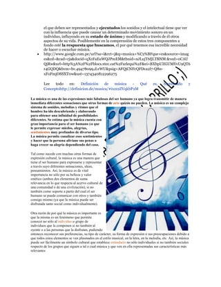 el que deben ser representados y ejecutados los sonidos y el intelectual tiene que ver
con la influencia que puede causar un determinado movimiento sonoro en un
individuo, influyendo en su estado de ánimo y modificando a través de él otros
aspectos de su vida. Posiblemente en la comprensión de estos tres componentes a
fondo esté la respuesta que buscamos, el por qué tenemos esa increíble necesidad
de hacer o escuchar música.
http://www.google.com.pe/url?sa=i&rct=j&q=musica+%C2%BFque+es&source=imag
es&cd=&cad=rja&docid=qX1FaEuWQJPmEM&tbnid=nJLujT6fjLTBNM:&ved=0CAU
QjRw&url=http%3A%2F%2Fblocs.xtec.cat%2Farlequi%2F&ei=BXbpUZGUMYvU9QT6
r4GQDQ&bvm=bv.49478099,d.eWU&psig=AFQjCNFcQFDca2l7-Q8nxFoFmjOSSXT0w&ust=1374340812296275
Lee
todo
en:
Definición
de
música
Qué
Conceptohttp://definicion.de/musica/#ixzz2ZVqkbP2M

es,

Significado

y

La música es una de las expresiones más fabulosas del ser humano ya que logra transmitir de manera
inmediata diferentes sensaciones que otras formas de arte quizás no pueden. La música es un complejo
sistema de sonidos, melodías y ritmos que el
hombre ha ido descubriendo y elaborando
para obtener una infinidad de posibilidades
diferentes. Se estima que la música cuenta con
gran importancia para el ser humano ya que
le permite expresar miedos, alegrías,
sentimientos muy profundos de diverso tipo.
La música permite canalizar esos sentimientos
y hacer que la persona aliviane sus penas o
haga crecer su alegría dependiendo del caso.
Tal como sucede con muchas otras formas de
expresión cultural, la música es una manera que
tiene el ser humano para expresarse y representar
a través suyo diferentes sensaciones, ideas,
pensamientos. Así, la música es de vital
importancia no sólo por su belleza y valor
estético (ambos dos elementos de suma
relevancia en lo que respecta al acervo cultural de
una comunidad o de una civilización), si no
también como soporte a partir del cual el ser
humano se puede comunicar con otros y también
consigo mismo (ya que la música puede ser
disfrutada tanto social como individualmente).
Otra razón de por qué la música es importante es
que la misma es un fenómeno que permite
conocer no sólo al individuo o grupo de
individuos que la componen si no también al
oyente o a las personas que la disfrutan, pudiendo
entonces reconocer sus preferencias, su tipo de carácter, su forma de expresión o sus preocupaciones debido a
que todos estos elementos se ven plasmados en el estilo musical, en la letra, en la melodía, etc. Así, la música
puede ser fácilmente un símbolo cultural que establece estándares no sólo individuales si no también sociales
respecto de los grupos que siguen a tal o cual música y que ven en ella representadas sus características más
relevantes

 
