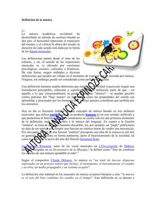 Definición de la música

La música académica occidental ha
desarrollado un método de escritura basado en
dos ejes: el horizontal representa el transcurso
del tiempo, y el vertical la altura del sonido; la
duración de cada sonido está dada por la forma
de las figuras musicales.
Las definiciones parten desde el seno de las
culturas, y así, el sentido de las expresiones
musicales se ve afectado por cuestiones
psicológicas, sociales, culturales e históricas.
De esta forma, surgen múltiples y diversas
definiciones que pueden ser válidas en el momento de expresar qué se entiende por música.
Ninguna, sin embargo, puede ser considerada como perfecta o absoluta.
Una definición bastante amplia determina que música es sonoridad organizada (según una
formulación perceptible, coherente y significativa). Esta definición parte de que —en
aquello a lo que consensualmente se puede denominar "música"— se pueden percibir
ciertos patrones del "flujo sonoro" en función de cómo las propiedades del sonido son
aprendidas y procesadas por los humanos (hay incluso quienes consideran que también por
los animales).
Hoy en día es frecuente trabajar con un concepto de música basado en tres atributos
esenciales: que utiliza sonidos, que es un producto humano (y en este sentido, artificial) y
que predomina la función estética. Si tomáramos en cuenta solo los dos primeros elementos
de la definición, nada diferenciaría a la música del lenguaje. En cuanto a la función
"estética", se trata de un punto bastante discutible; así, por ejemplo, un "jingle" publicitario
no deja de ser música por cumplir una función no estética (tratar de vender una mercancía).
Por otra parte, hablar de una función "estética" presupone una idea de la música (y del arte
en general) que funciona en forma autónoma, ajena al funcionamiento de la sociedad, tal
como la vemos en la teoría del arte del filósofo Immanuel Kant.
Jean-Jacques Rousseau, autor de las voces musicales en L'Encyclopédie de Diderot,
después recogidas en su Dictionnaire de la Musique,1 la definió como "Arte de combinar
los sonidos de una manera agradable al oído".2
Según el compositor Claude Debussy, la música es "un total de fuerzas dispersas
expresadas en un proceso sonoro que incluye: el instrumento, el instrumentista, el creador
y su obra, un medio propagador y un sistema receptor".
La definición más habitual en los manuales de música se parece bastante a esta: "la música
es el arte del bien combinar los sonidos en el tiempo". Esta definición no se detiene a

 