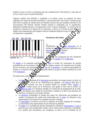 explicar lo que es el arte, y presupone que hay combinaciones "bien hechas" y otras que no
lo son, lo que es por lo menos discutible.
Algunos eruditos han definido y estudiado a la música como un conjunto de tonos
ordenados de manera horizontal (melodía) y vertical (armonía). Este orden o estructura que
debe tener un grupo de sonidos para ser llamados música está, por ejemplo, presente en las
aseveraciones del filósofo Alemán Goethe cuando la comparaba con la arquitectura,
definiendo metafóricamente a la arquitectura como "música congelada". La mayoría de los
estudiosos coincide en el aspecto de la estructura, es decir, en el hecho de que la música
implica una organización; pero algunos teóricos modernos difieren en que el resultado deba
ser placentero o agradable.
Parámetros del sonido

Distribución de las notas musicales en el
teclado de un piano. Cada nota representa una
frecuencia de sonido distinta.
Artículo principal: Solfeo.
La música está compuesta por dos elementos
básicos: los sonidos y los «silencios».
El sonido es la sensación percibida por el oído al recibir las variaciones de presión
generadas por el movimiento vibratorio de los cuerpos sonoros. Se transmite por el medio
que los envuelve, que generalmente es el aire de la atmósfera. La ausencia perceptible de
sonido es el silencio, aunque es una sensación relativa, ya que el silencio absoluto no se da
en la naturaleza.
El sonido tiene cuatro parámetros fundamentales:
La altura es el resultado de la frecuencia que produce un cuerpo sonoro; es decir, de
la cantidad de ciclos de las vibraciones por segundo o de hercios (Hz) que se
emiten. De acuerdo con esto se pueden definir los sonidos como "graves" y
"agudos". Cuanto mayor sea la frecuencia, más agudo (o alto) será el sonido. La
longitud de onda es la distancia medida en la dirección de propagación de la onda,
entre dos puntos cuyo estado de movimiento es idéntico; es decir, que alcanzan sus
máximos y mínimos en el mismo instante.
La duración corresponde al tiempo que duran las vibraciones que producen un
sonido. La duración del sonido está relacionada con el ritmo. La duración viene
representada en la onda por los segundos que ésta contenga.
La intensidad es la fuerza con la que se produce un sonido; depende de la energía.
La intensidad viene representada en una onda por la amplitud.
El timbre es la cualidad que permite distinguir los diferentes instrumentos o voces a
pesar de que estén produciendo sonidos con la misma altura, duración e intensidad.
Los sonidos que escuchamos son complejos; es decir, son el resultado de un

 