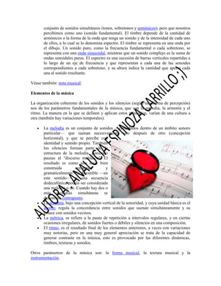 conjunto de sonidos simultáneos (tonos, sobretonos y armónicos), pero que nosotros
percibimos como uno (sonido fundamental). El timbre depende de la cantidad de
armónicos o la forma de la onda que tenga un sonido y de la intensidad de cada uno
de ellos, a lo cual se lo denomina espectro. El timbre se representa en una onda por
el dibujo. Un sonido puro, como la frecuencia fundamental o cada sobretono, se
representa con una onda sinusoidal, mientras que un sonido complejo es la suma de
ondas senoidales puras. El espectro es una sucesión de barras verticales repartidas a
lo largo de un eje de frecuencia y que representan a cada una de las senoides
correspondientes a cada sobretono, y su altura indica la cantidad que aporta cada
una al sonido resultante.
Véase también: nota musical.
Elementos de la música
La organización coherente de los sonidos y los silencios (según una forma de percepción)
nos da los parámetros fundamentales de la música, que son la melodía, la armonía y el
ritmo. La manera en la que se definen y aplican estos principios, varían de una cultura a
otra (también hay variaciones temporales).
La melodía es un conjunto de sonidos —concebidos dentro de un ámbito sonoro
particular— que suenan sucesivamente uno después de otro (concepción
horizontal), y que se percibe con
identidad y sentido propio. También
los silencios forman parte de la
estructura de la melodía, poniendo
pausas al "discurso melódico". El
resultado es como una frase bien
construida
semántica
y
gramaticalmente. Es discutible —en
este sentido— si una secuencia
dodecafónica podría ser considerada
una melodía o no. Cuando hay dos o
más melodías simultáneas se
denomina contrapunto.
La armonía, bajo una concepción vertical de la sonoridad, y cuya unidad básica es el
acorde, regula la concordancia entre sonidos que suenan simultáneamente y su
enlace con sonidos vecinos.
La métrica, se refiere a la pauta de repetición a intervalos regulares, y en ciertas
ocasiones irregulares, de sonidos fuertes o débiles y silencios en una composición.
El ritmo, es el resultado final de los elementos anteriores, a veces con variaciones
muy notorias, pero en una muy general apreciación se trata de la capacidad de
generar contraste en la música, esto es provocado por las diferentes dinámicas,
timbres, texturas y sonidos.
Otros parámetros de la música son: la forma musical, la textura musical y la
instrumentación.

 