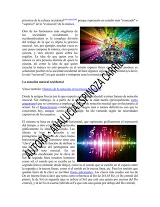 privativa de la cultura occidental[cita requerida] porque representa un estadio más "avanzado" o
"superior" de la "evolución" de la música.
Otro de los fenómenos más singulares de
las
sociedades
occidentales
(u
occidentalizadas) es la compleja división
del trabajo de la que es objeto la práctica
musical. Así, por ejemplo, muchas veces es
uno quien compone la música, otro quien la
ejecuta, y otro tercero quien cobra las
regalías. La idea de que quien crea la
música es otra persona distinta de quien la
ejecuta, así como la idea de que quien
escucha la música no está presente en el mismo espacio físico en donde se produce es
solamente posible en la sociedad occidental de hace algunos siglos; lo más común (es decir,
lo más "universal") es que creador e intérprete sean la misma persona.
La notación musical occidental
Véase también: Historia de la notación en la música occidental.
Desde la antigua Grecia (en lo que respecta a música occidental) existen formas de notación
musical. Sin embargo, es a partir de la música de la edad media (principalmente canto
gregoriano) que se comienza a emplear el sistema de notación musical que evolucionaría al
actual. En el Renacimiento cristalizó con los rasgos más o menos definitivos con que lo
conocemos hoy, aunque -como todo lenguaje- ha ido variando según las necesidades
expresivas de los usuarios.
El sistema se basa en dos ejes: uno horizontal, que representa gráficamente el transcurrir
del tiempo, y otro vertical que representa
gráficamente la altura del sonido. Las
alturas se leen en relación a un
pentagrama (un conjunto de cinco líneas
horizontales) que al comienzo tiene una
"clave" que tiene la función de atribuir a
una de las líneas del pentagrama una
determinada nota musical. En un
pentagrama encabezado por la clave de
Sol en segunda línea nosotros leeremos
como sol el sonido que se escribe en la
segunda línea (contando desde abajo), como la el sonido que se escribe en el espacio entre
la segunda y la tercera líneas, como si el sonido en la tercera línea, etc. Para los sonidos que
quedan fuera de la clave se escriben líneas adicionales. Las claves más usadas son las de
Do en tercera línea (clave que toma como referencia al Do de 261,63 Hz, el Do central del
piano), la de Sol en segunda (que se refiere al Sol que está una quinta por encima del Do
central), y la de Fa en cuarta (referida al Fa que está una quinta por debajo del Do central).

 
